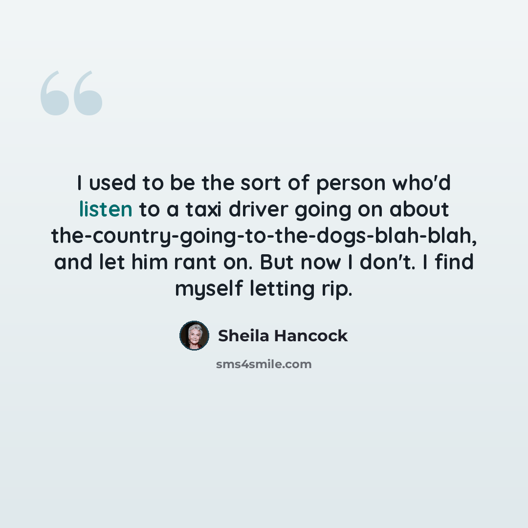 “I used to be the sort of person who'd listen to a taxi driver going on about the-country-going-to-the-dogs-blah-blah, and let him rant on. But now I don't. I find myself letting rip.” quote by Sheila Hancock