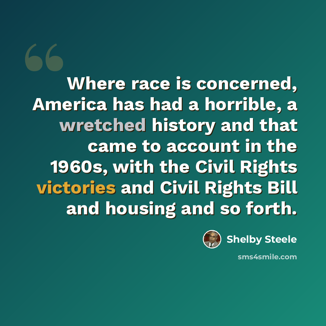 “Where race is concerned, America has had a horrible, a wretched history and that came to account in the 1960s, with the Civil Rights victories and Civil Rights Bill and housing and so forth.” quote by Shelby Steele