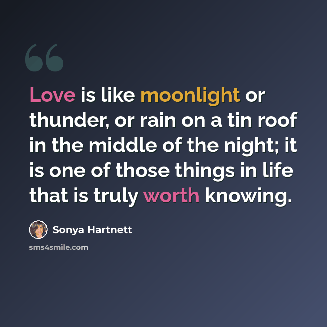 “Love is like moonlight or thunder, or rain on a tin roof in the middle of the night; it is one of those things in life that is truly worth knowing.” quote by Sonya Hartnett