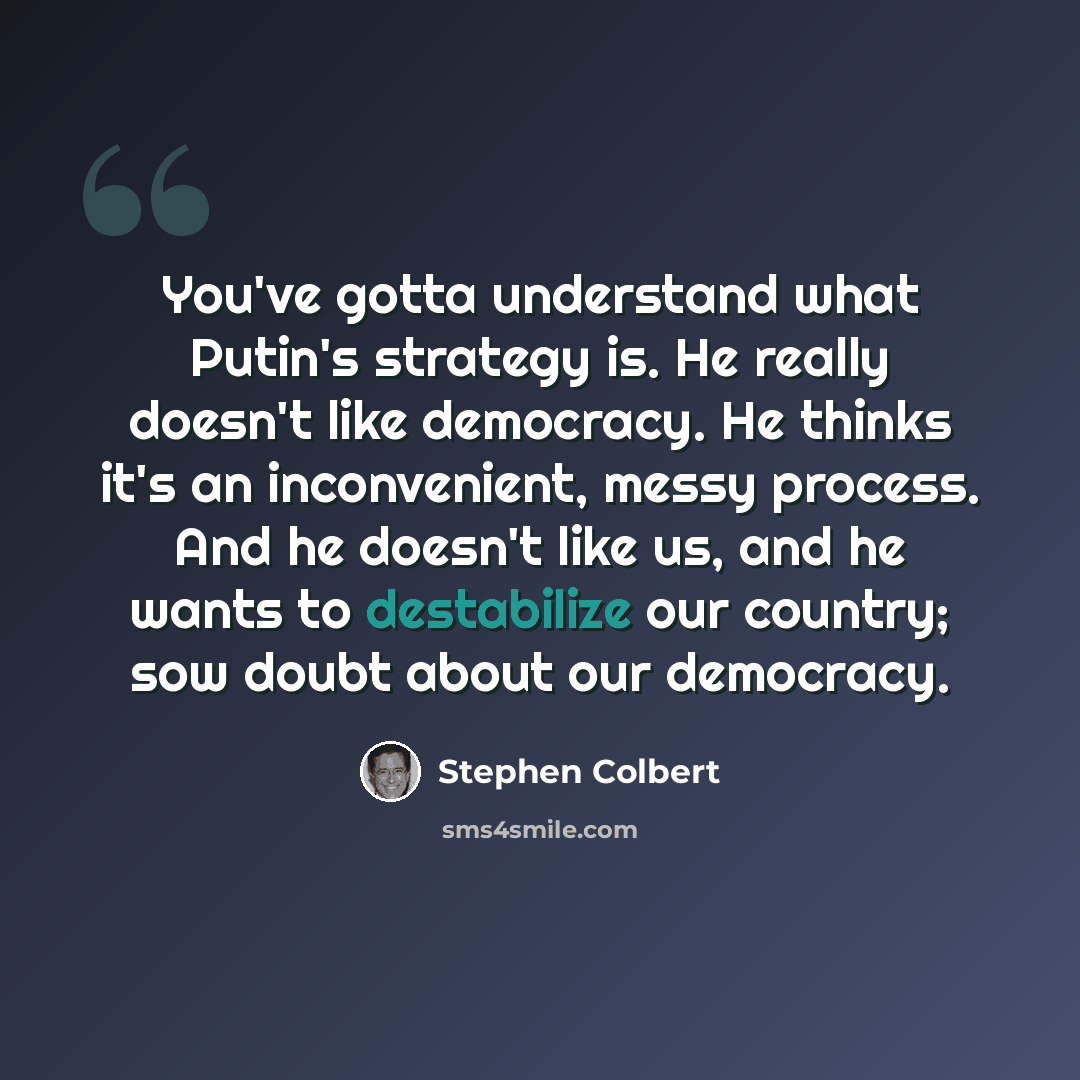 “You've gotta understand what Putin's strategy is. He really doesn't like democracy. He thinks it's an inconvenient, messy process. And he doesn't like us, and he wants to destabilize our country; sow doubt about our democracy.” quote by Stephen Colbert