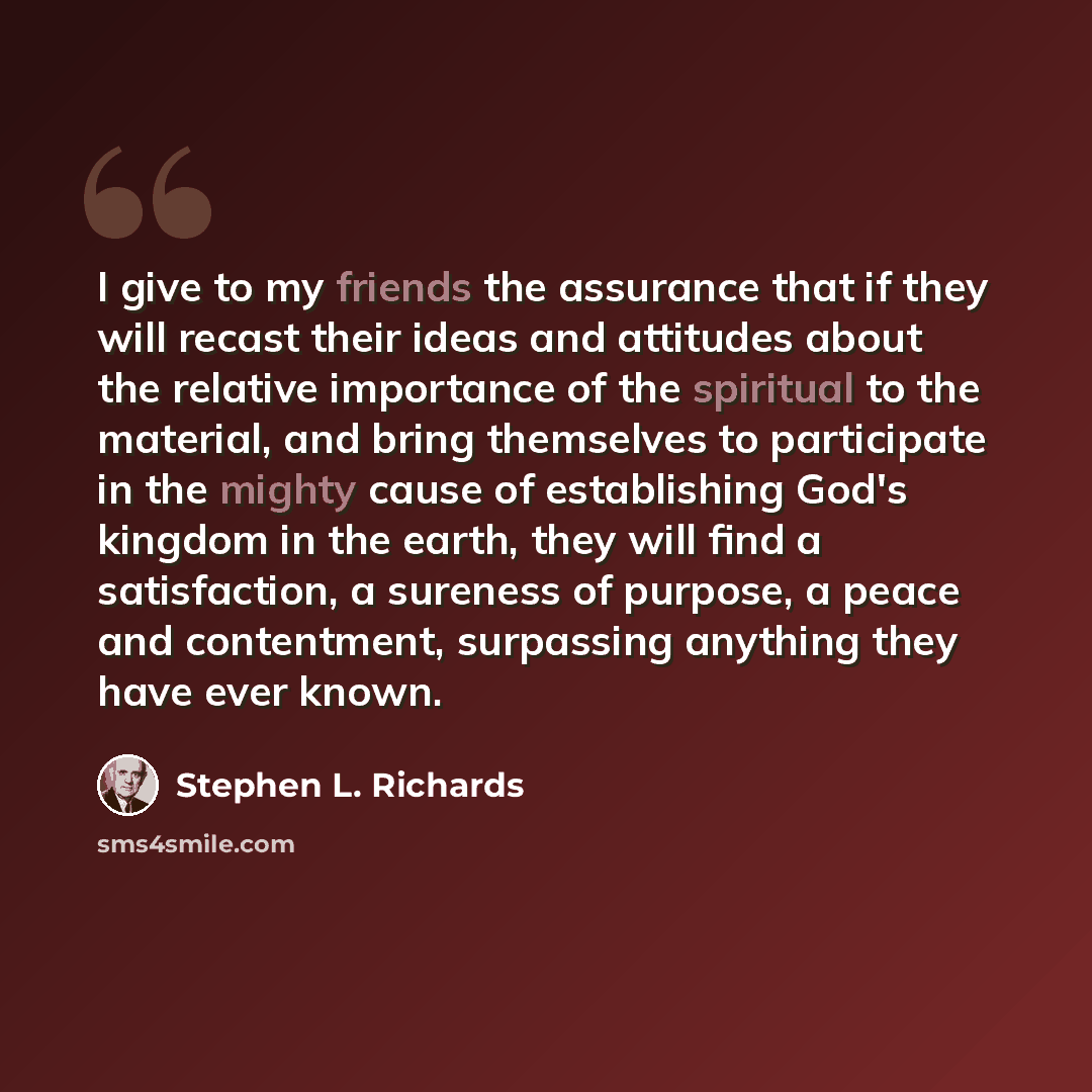 “I give to my friends the assurance that if they will recast their ideas and attitudes about the relative importance of the spiritual to the material, and bring themselves to participate in the mighty cause of establishing God's kingdom in the earth, they will find a satisfaction, a sureness of…” quote by Stephen L. Richards