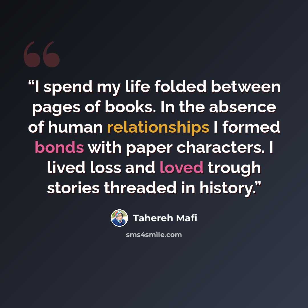 “I spend my life folded between pages of books. In the absence of human relationships I formed bonds with paper characters. I lived loss and loved trough stories threaded in history.” quote by Tahereh Mafi