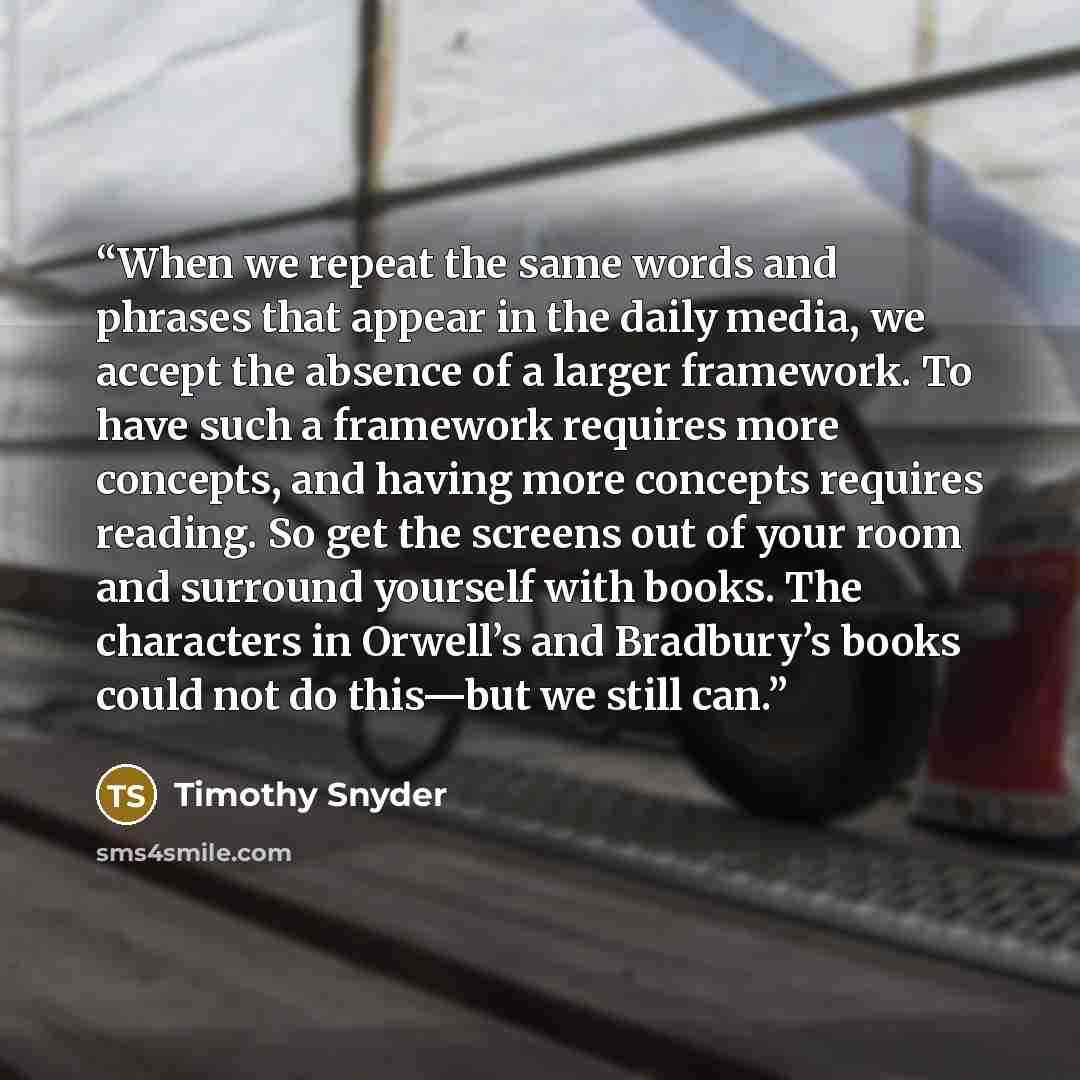 “When we repeat the same words and phrases that appear in the daily media, we accept the absence of a larger framework. To have such a framework requires more concepts, and having more concepts requires reading. So get the screens out of your room and surround yourself with books. The characters in…” quote by Timothy Snyder