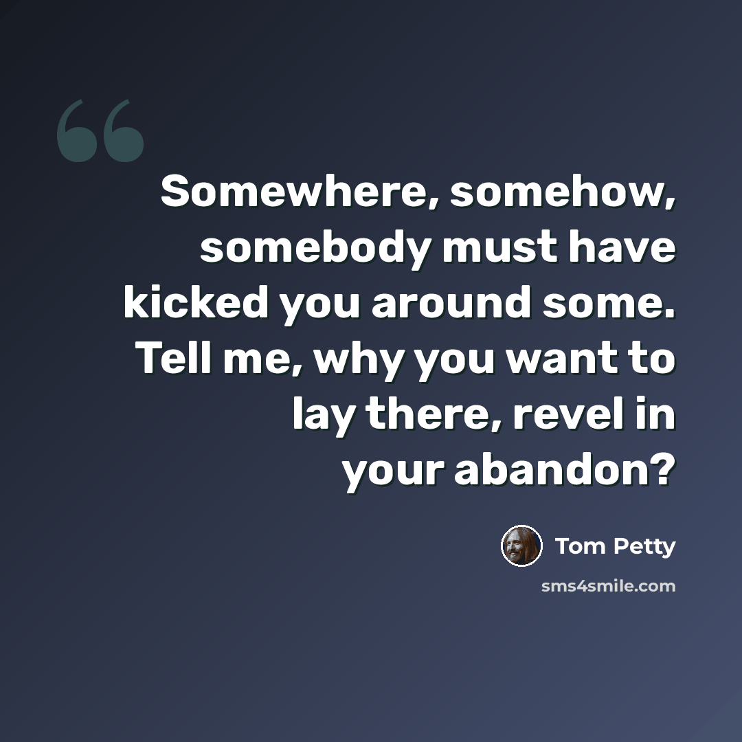 “Somewhere, somehow, somebody must have kicked you around some. Tell me, why you want to lay there, revel in your abandon?” quote by Tom Petty