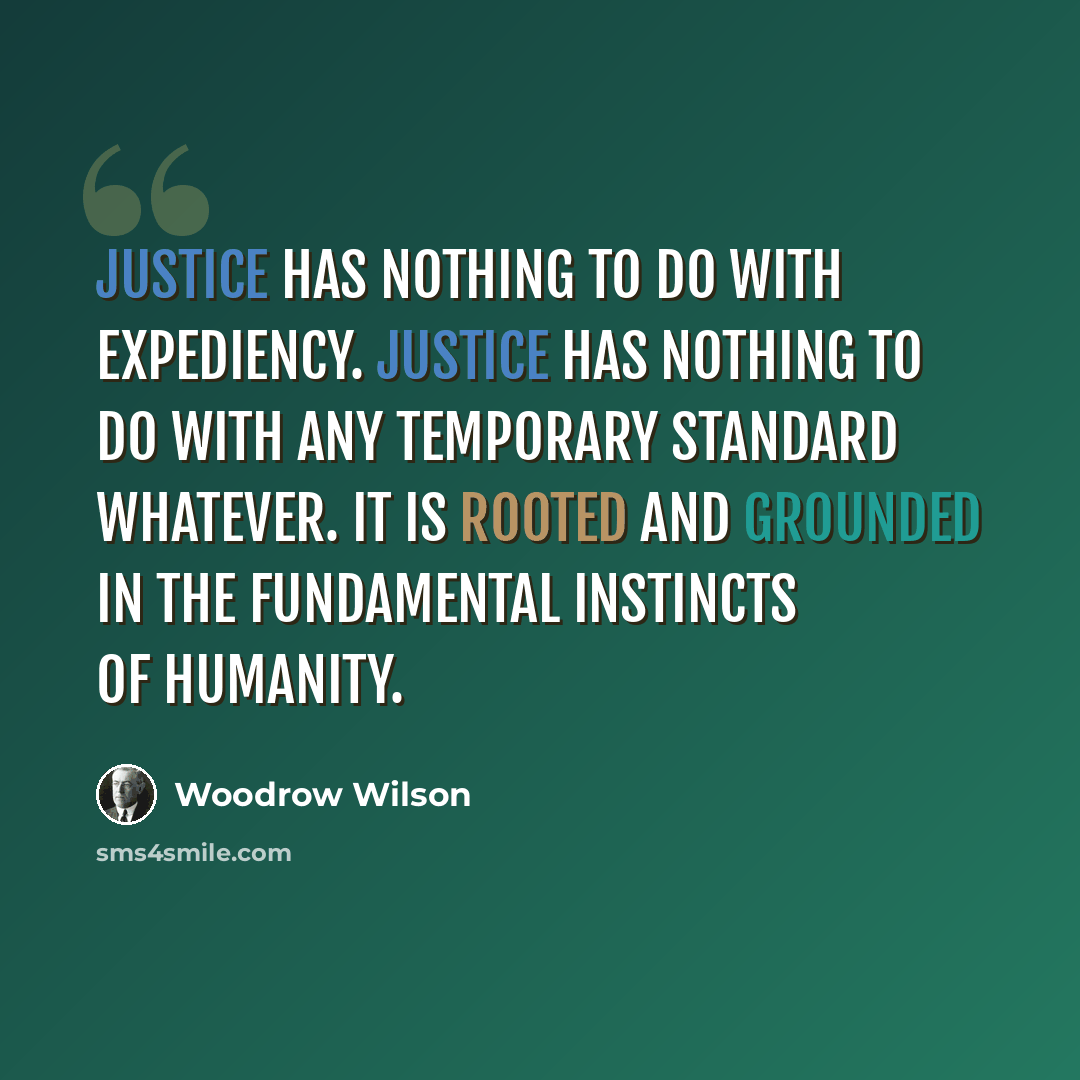 “Justice has nothing to do with expediency. Justice has nothing to do with any temporary standard whatever. It is rooted and grounded in the fundamental instincts of humanity.” quote by Woodrow Wilson