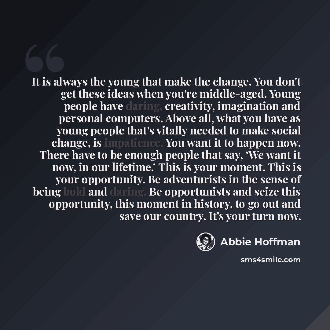 “It is always the young that make the change. You don't get these ideas when you're middle-aged. Young people have daring, creativity, imagination and personal computers. Above all, what you have as young people that's vitally needed to make social change, is impatience. You want it to happen now…” quote by Abbie Hoffman