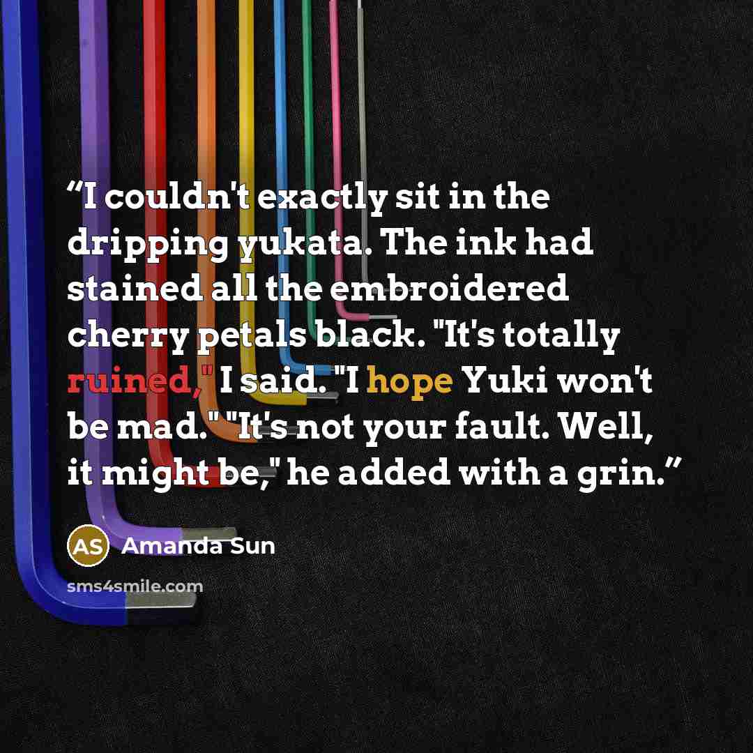 “I couldn't exactly sit in the dripping yukata. The ink had stained all the embroidered cherry petals black. "It's totally ruined," I said. "I hope Yuki won't be mad." "It's not your fault. Well, it might be," he added with a grin.” quote by Amanda Sun