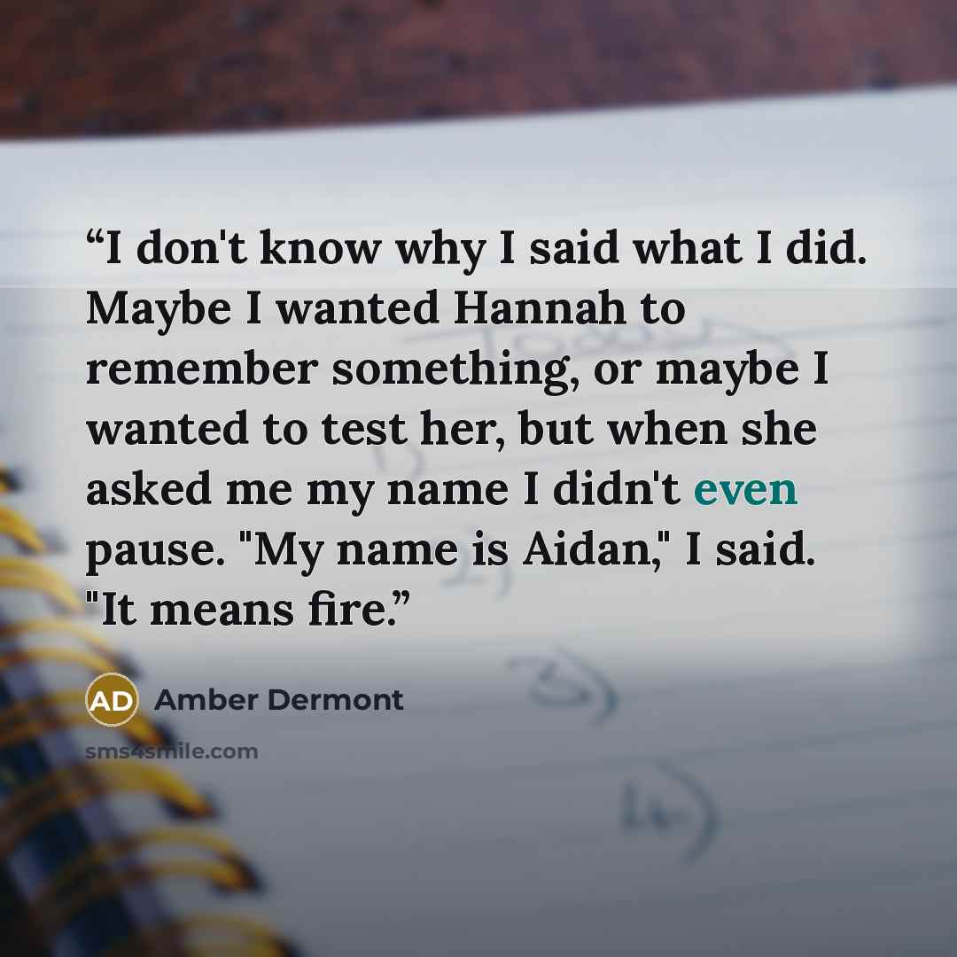 “I don't know why I said what I did. Maybe I wanted Hannah to remember something, or maybe I wanted to test her, but when she asked me my name I didn't even pause. "My name is Aidan," I said. "It means fire.” quote by Amber Dermont