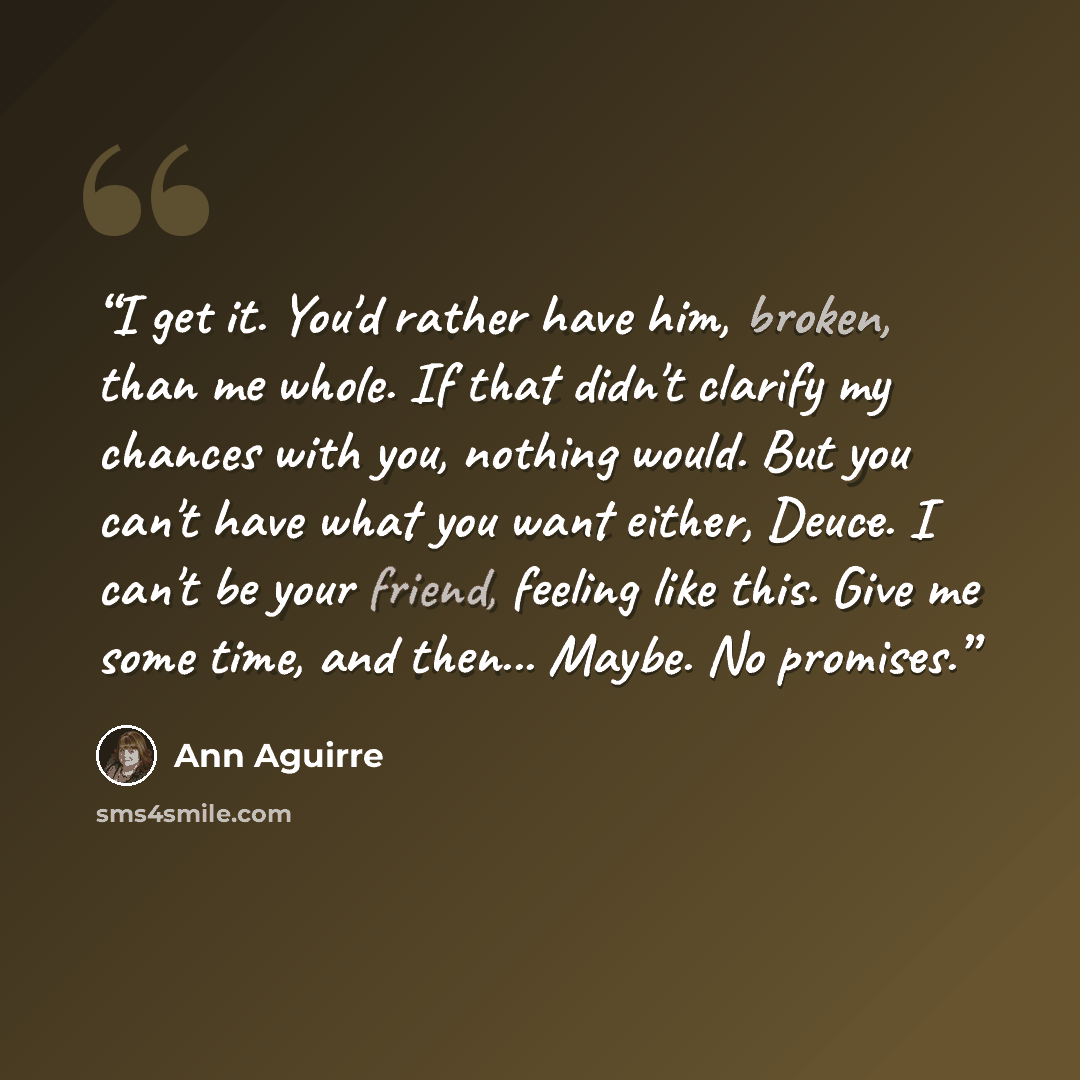 “I get it. You'd rather have him, broken, than me whole. If that didn't clarify my chances with you, nothing would. But you can't have what you want either, Deuce. I can't be your friend, feeling like this. Give me some time, and then... Maybe. No promises.” quote by Ann Aguirre