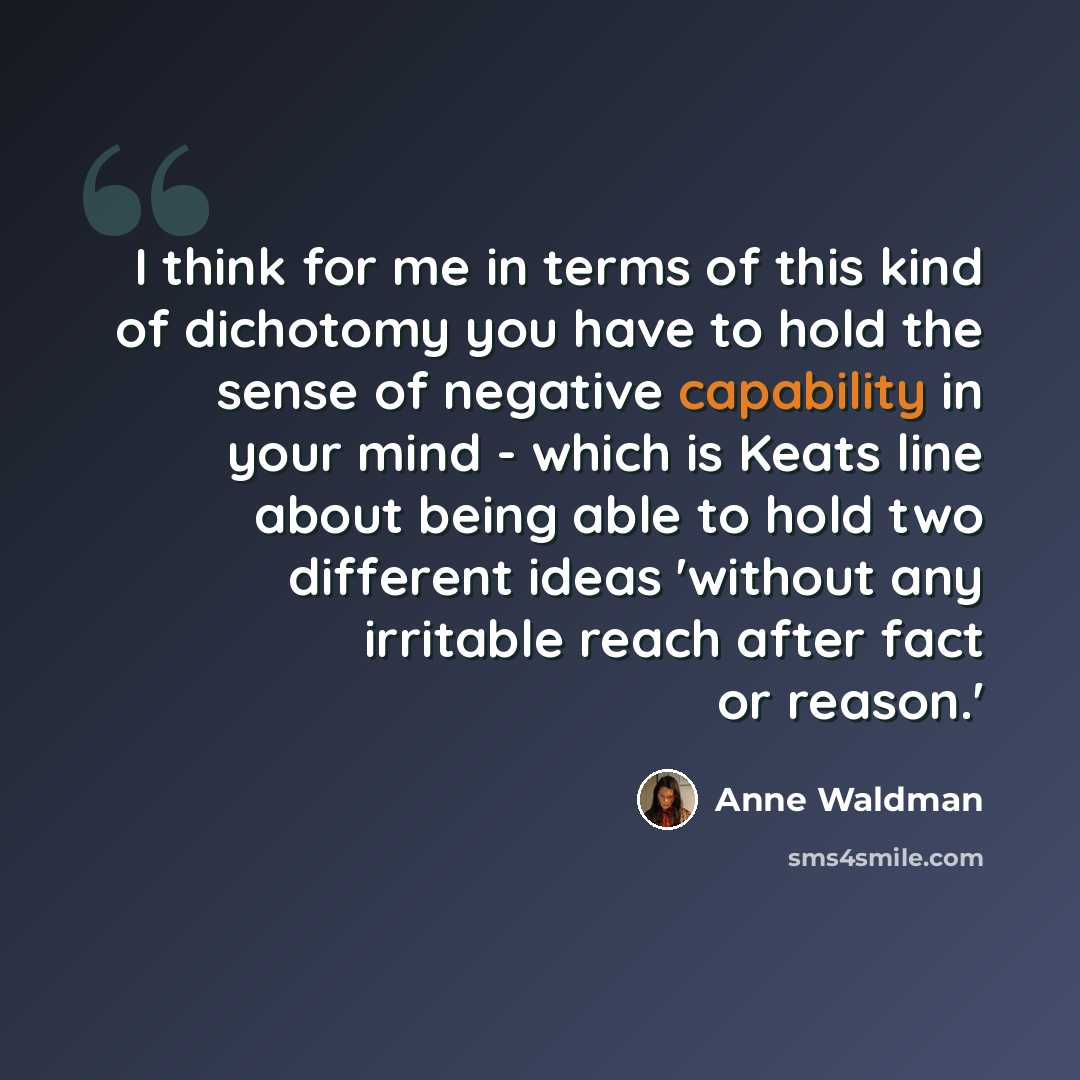 “I think for me in terms of this kind of dichotomy you have to hold the sense of negative capability in your mind - which is Keats line about being able to hold two different ideas 'without any irritable reach after fact or reason.'” quote by Anne Waldman