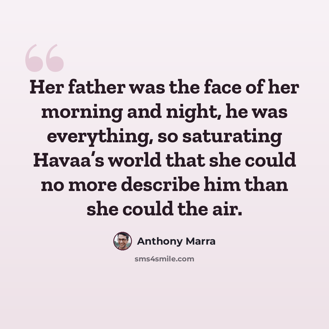 “Her father was the face of her morning and night, he was everything, so saturating Havaa’s world that she could no more describe him than she could the air.” quote by Anthony Marra