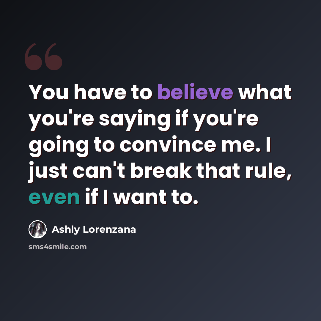 “You have to believe what you're saying if you're going to convince me. I just can't break that rule, even if I want to.” quote by Ashly Lorenzana