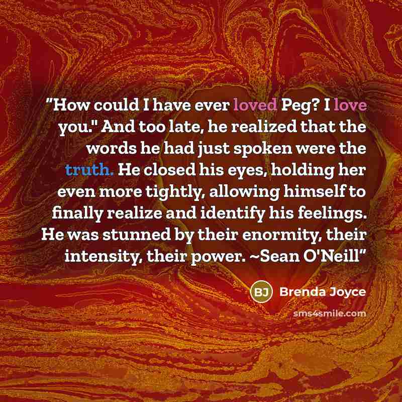 “How could I have ever loved Peg? I love you." And too late, he realized that the words he had just spoken were the truth. He closed his eyes, holding her even more tightly, allowing himself to finally realize and identify his feelings. He was stunned by their enormity, their intensity, their…” quote by Brenda Joyce