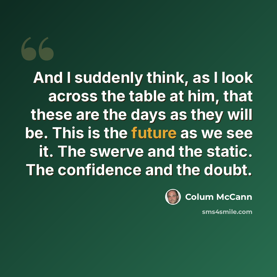 “And I suddenly think, as I look across the table at him, that these are the days as they will be. This is the future as we see it. The swerve and the static. The confidence and the doubt.” quote by Colum McCann