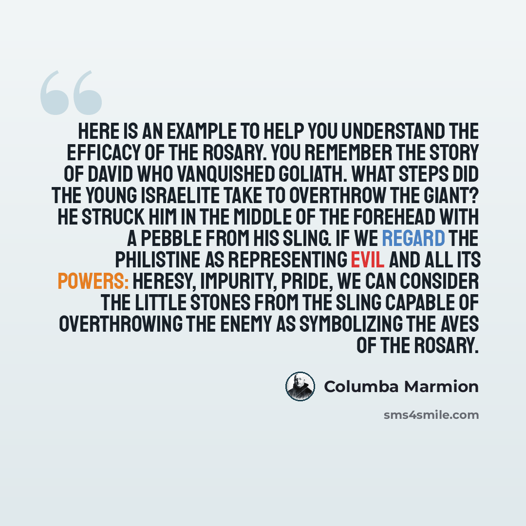 “Here is an example to help you understand the efficacy of the Rosary. You remember the story of David who vanquished Goliath. What steps did the young Israelite take to overthrow the giant? He struck him in the middle of the forehead with a pebble from his sling. If we regard the Philistine as…” quote by Columba Marmion