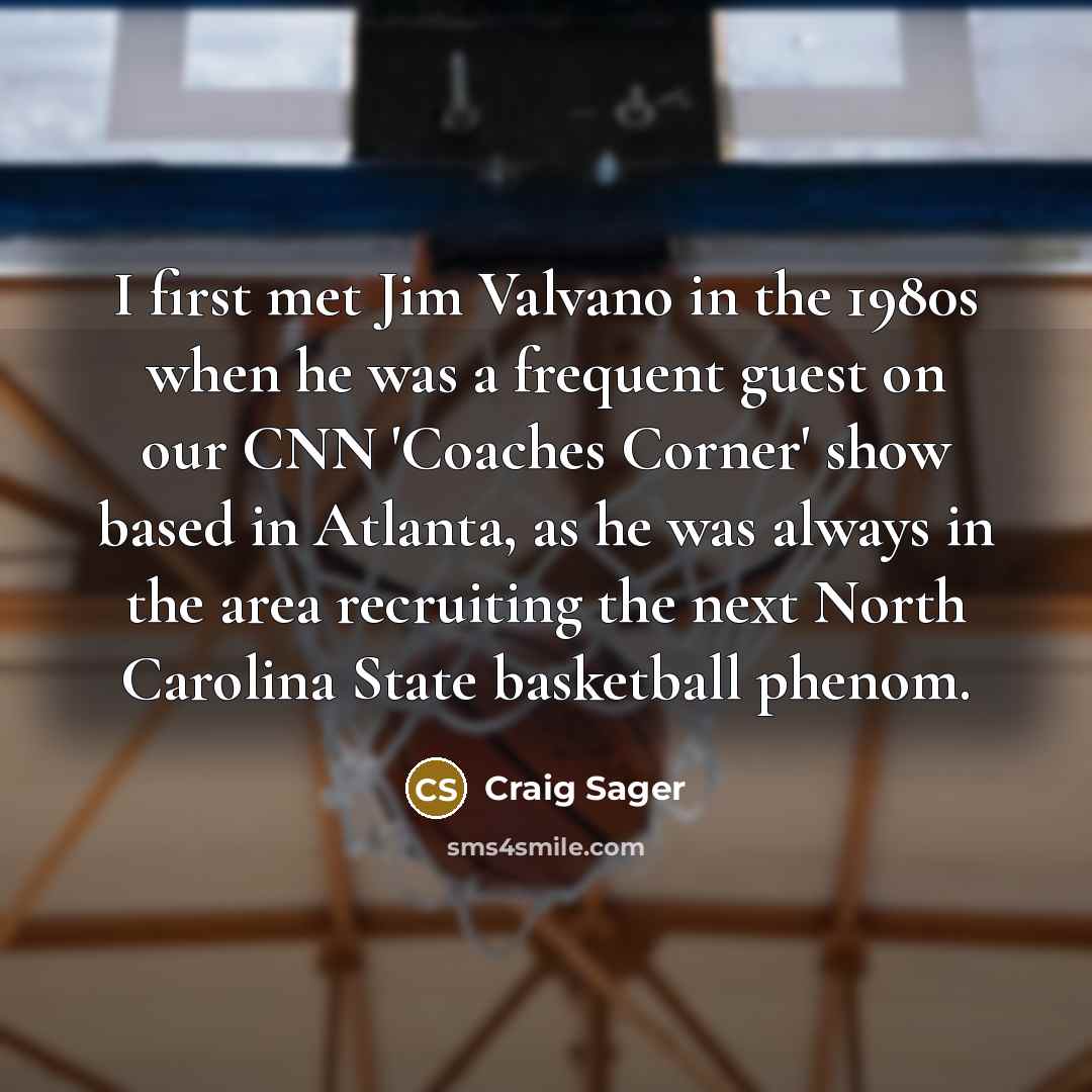 “I first met Jim Valvano in the 1980s when he was a frequent guest on our CNN 'Coaches Corner' show based in Atlanta, as he was always in the area recruiting the next North Carolina State basketball phenom.” quote by Craig Sager