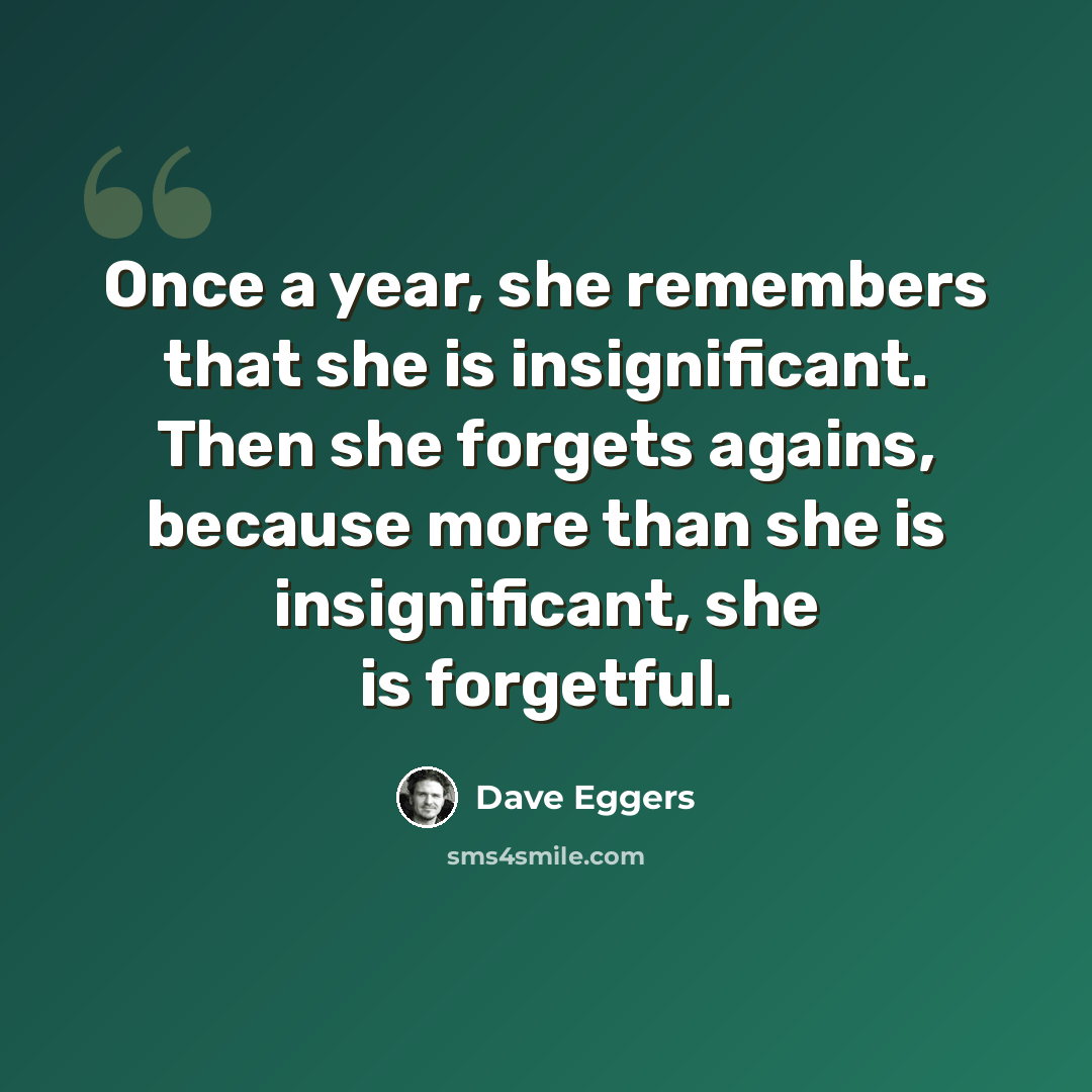 “Once a year, she remembers that she is insignificant. Then she forgets agains, because more than she is insignificant, she is forgetful.” quote by Dave Eggers