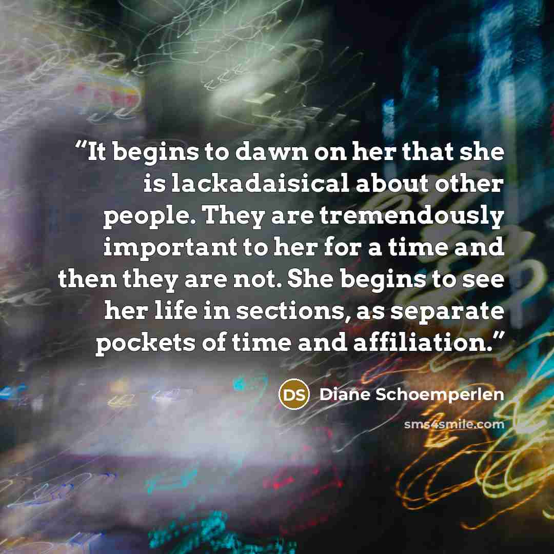 “It begins to dawn on her that she is lackadaisical about other people. They are tremendously important to her for a time and then they are not. She begins to see her life in sections, as separate pockets of time and affiliation.” quote by Diane Schoemperlen