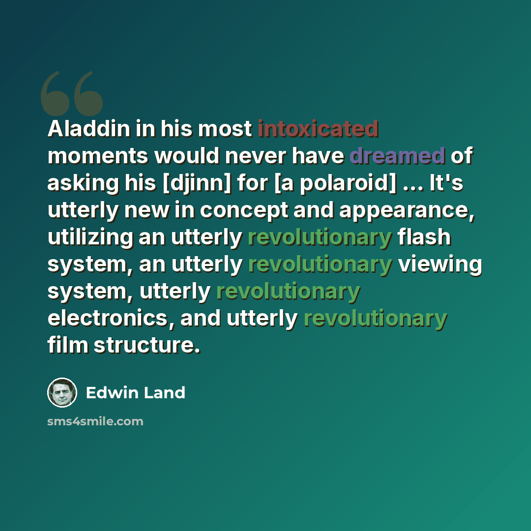 “Aladdin in his most intoxicated moments would never have dreamed of asking his [djinn] for [a polaroid] ... It's utterly new in concept and appearance, utilizing an utterly revolutionary flash system, an utterly revolutionary viewing system, utterly revolutionary electronics, and utterly…” quote by Edwin Land