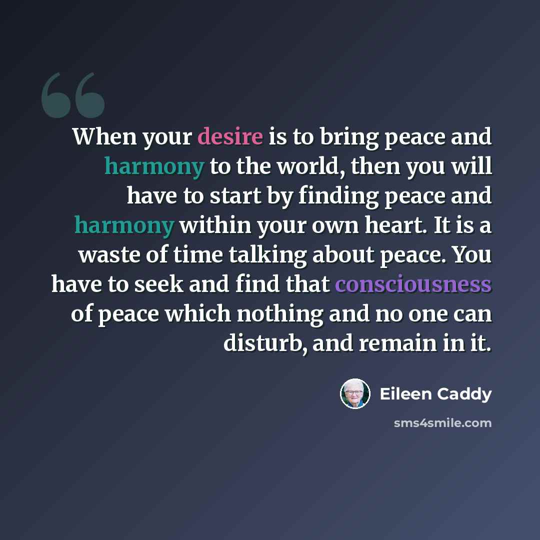 “When your desire is to bring peace and harmony to the world, then you will have to start by finding peace and harmony within your own heart. It is a waste of time talking about peace. You have to seek and find that consciousness of peace which nothing and no one can disturb, and remain in it.” quote by Eileen Caddy
