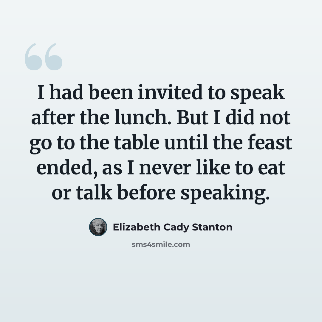 “I had been invited to speak after the lunch. But I did not go to the table until the feast ended, as I never like to eat or talk before speaking.” quote by Elizabeth Cady Stanton