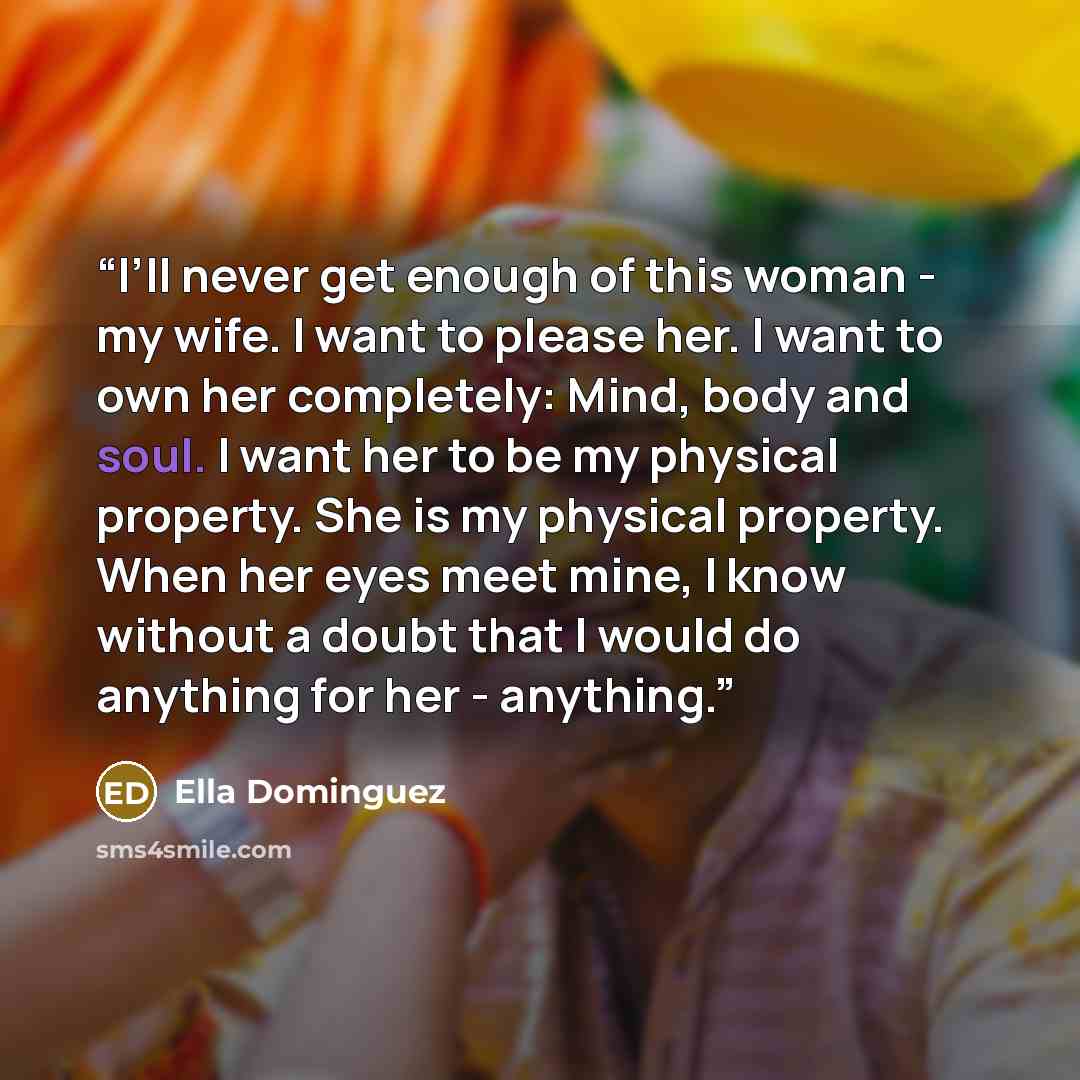 “I’ll never get enough of this woman - my wife. I want to please her. I want to own her completely: Mind, body and soul. I want her to be my physical property. She is my physical property. When her eyes meet mine, I know without a doubt that I would do anything for her - anything.” quote by Ella Dominguez