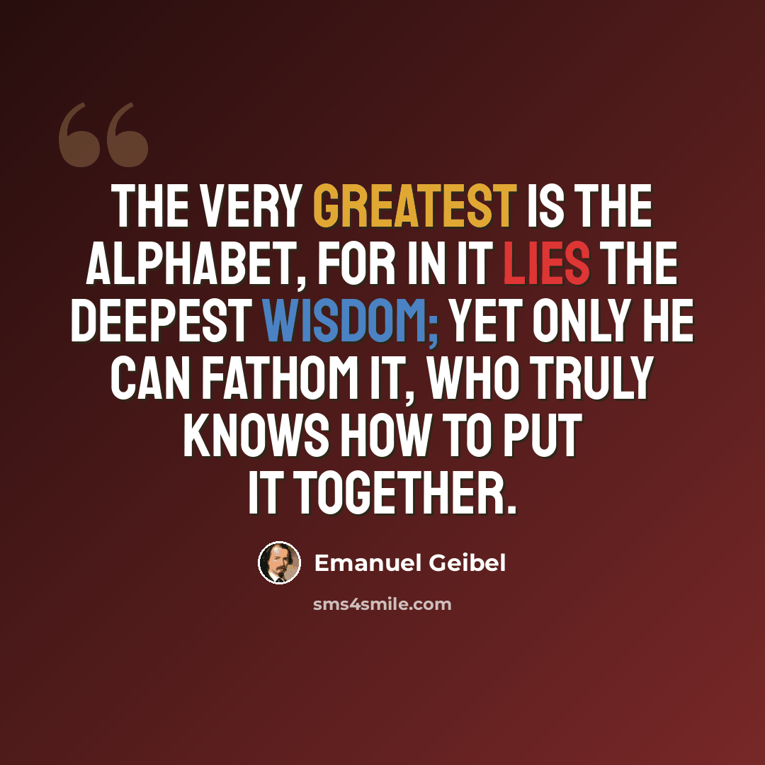 “The very greatest is the alphabet, for in it lies the deepest wisdom; yet only he can fathom it, who truly knows how to put it together.” quote by Emanuel Geibel