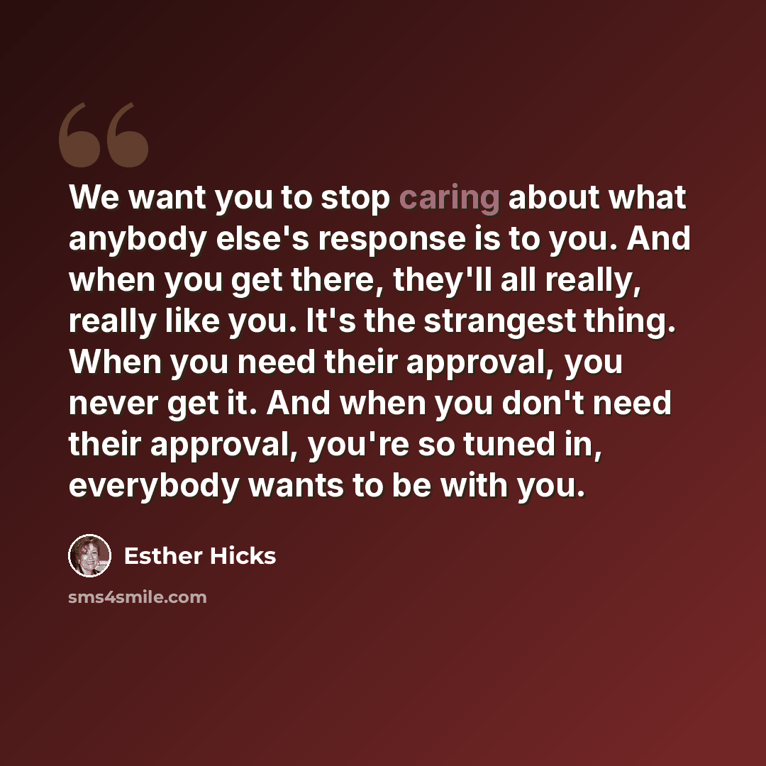 “We want you to stop caring about what anybody else's response is to you. And when you get there, they'll all really, really like you. It's the strangest thing. When you need their approval, you never get it. And when you don't need their approval, you're so tuned in, everybody wants to be with you.” quote by Esther Hicks