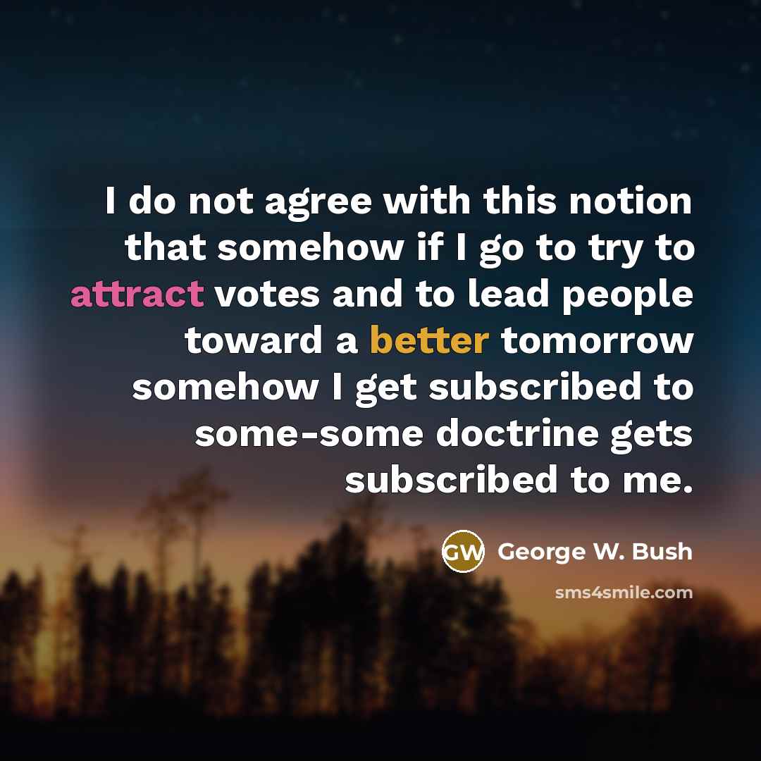 “I do not agree with this notion that somehow if I go to try to attract votes and to lead people toward a better tomorrow somehow I get subscribed to some-some doctrine gets subscribed to me.” quote by George W. Bush