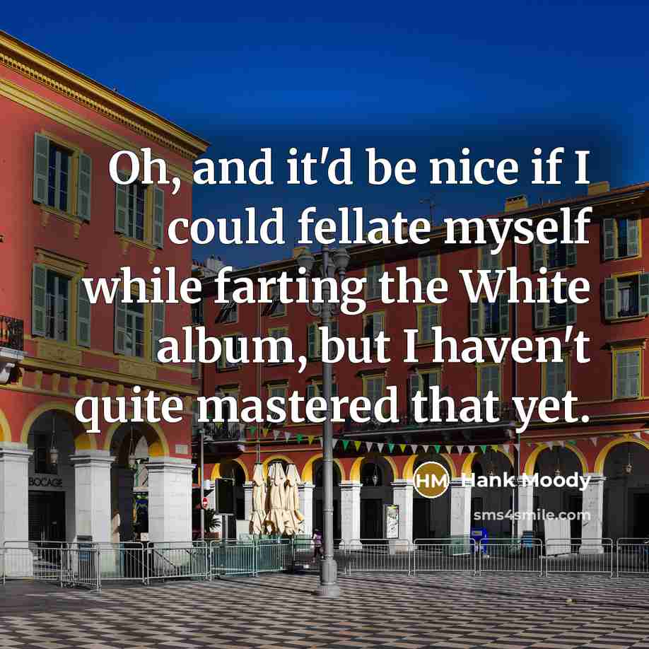 “Oh, and it'd be nice if I could fellate myself while farting the White album, but I haven't quite mastered that yet.” quote by Hank Moody
