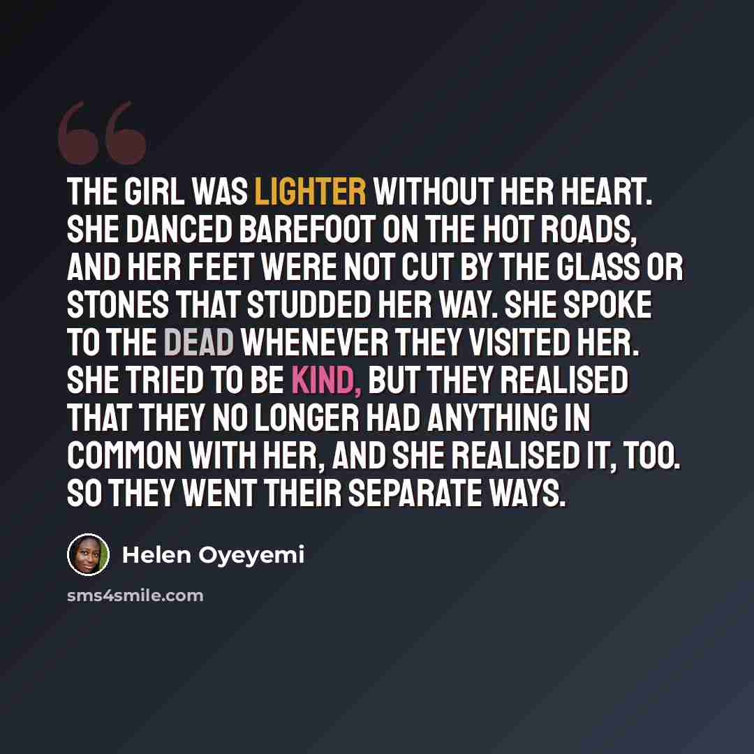“The girl was lighter without her heart. She danced barefoot on the hot roads, and her feet were not cut by the glass or stones that studded her way. She spoke to the dead whenever they visited her. She tried to be kind, but they realised that they no longer had anything in common with her, and she…” quote by Helen Oyeyemi