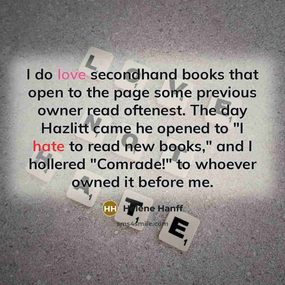 “I do love secondhand books that open to the page some previous owner read oftenest. The day Hazlitt came he opened to "I hate to read new books," and I hollered "Comrade!" to whoever owned it before me.” quote by Helene Hanff