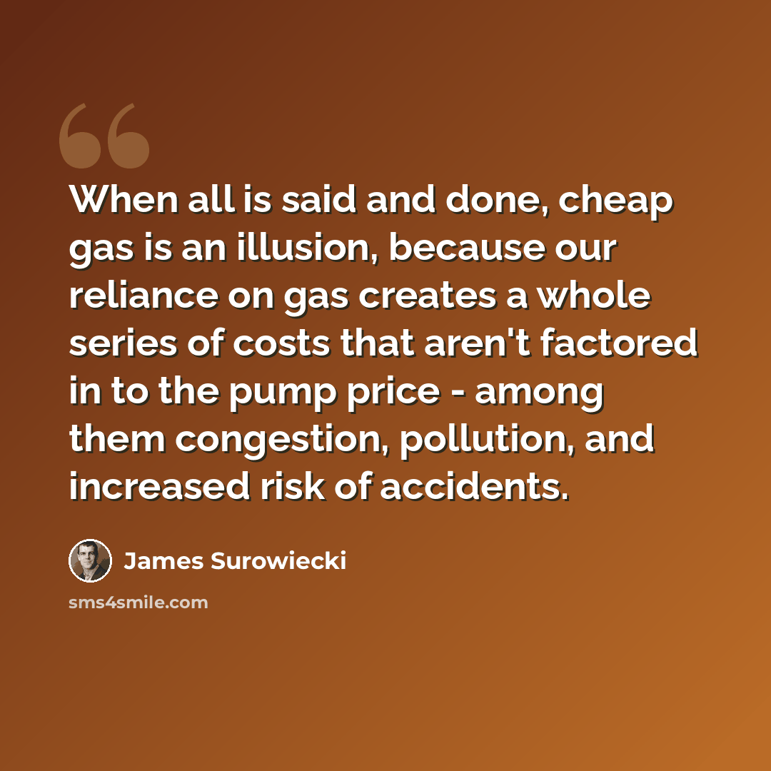 “When all is said and done, cheap gas is an illusion, because our reliance on gas creates a whole series of costs that aren't factored in to the pump price - among them congestion, pollution, and increased risk of accidents.” quote by James Surowiecki