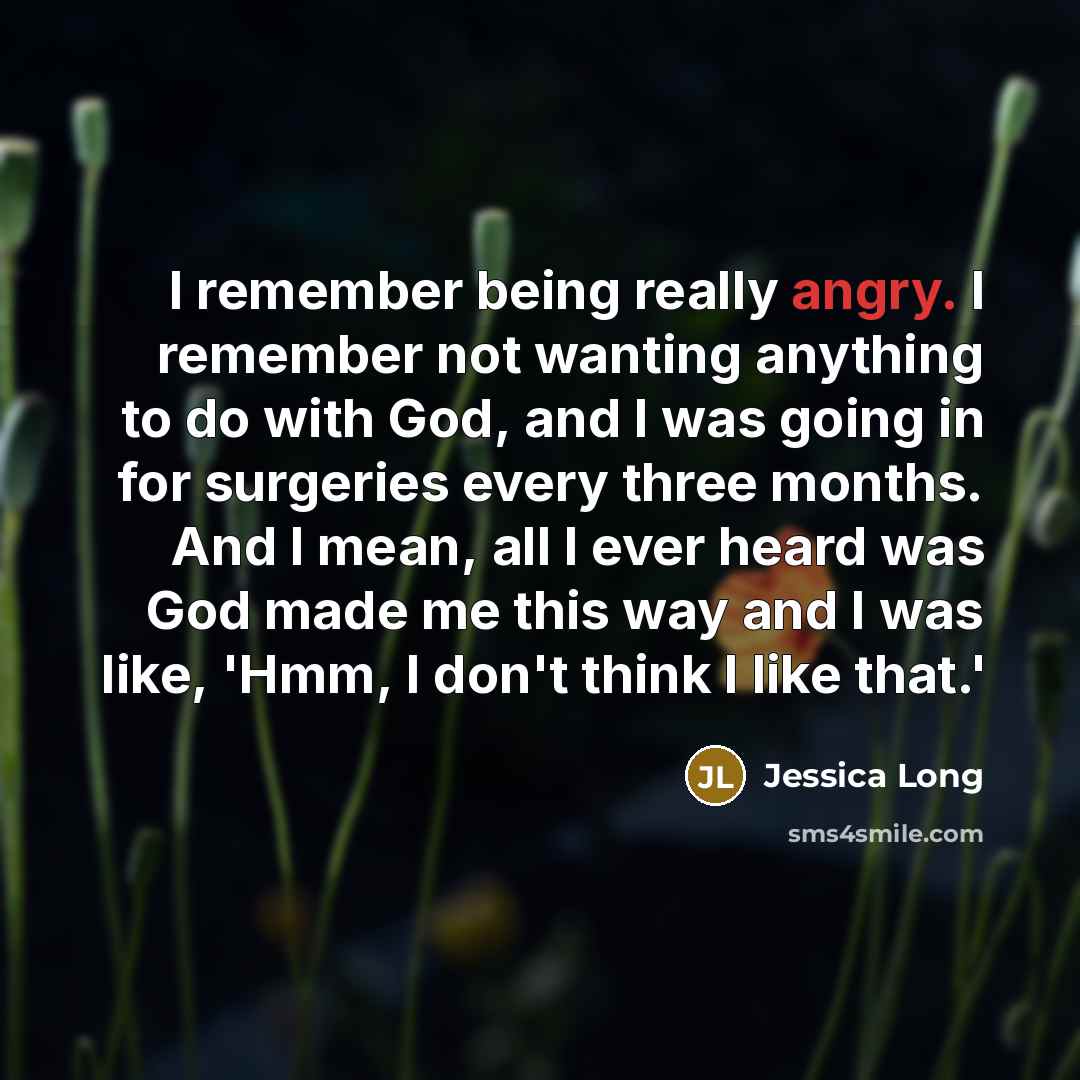 “I remember being really angry. I remember not wanting anything to do with God, and I was going in for surgeries every three months. And I mean, all I ever heard was God made me this way and I was like, 'Hmm, I don't think I like that.'” quote by Jessica Long