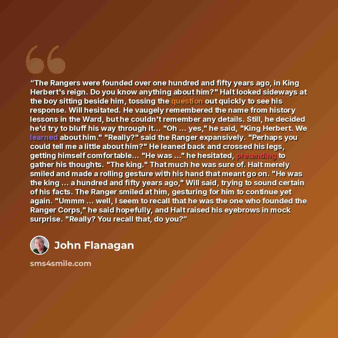 “The Rangers were founded over one hundred and fifty years ago, in King Herbert's reign. Do you know anything about him?" Halt looked sideways at the boy sitting beside him, tossing the question out quickly to see his response. Will hesitated. He vaugely remembered the name from history lessons in…” quote by John Flanagan