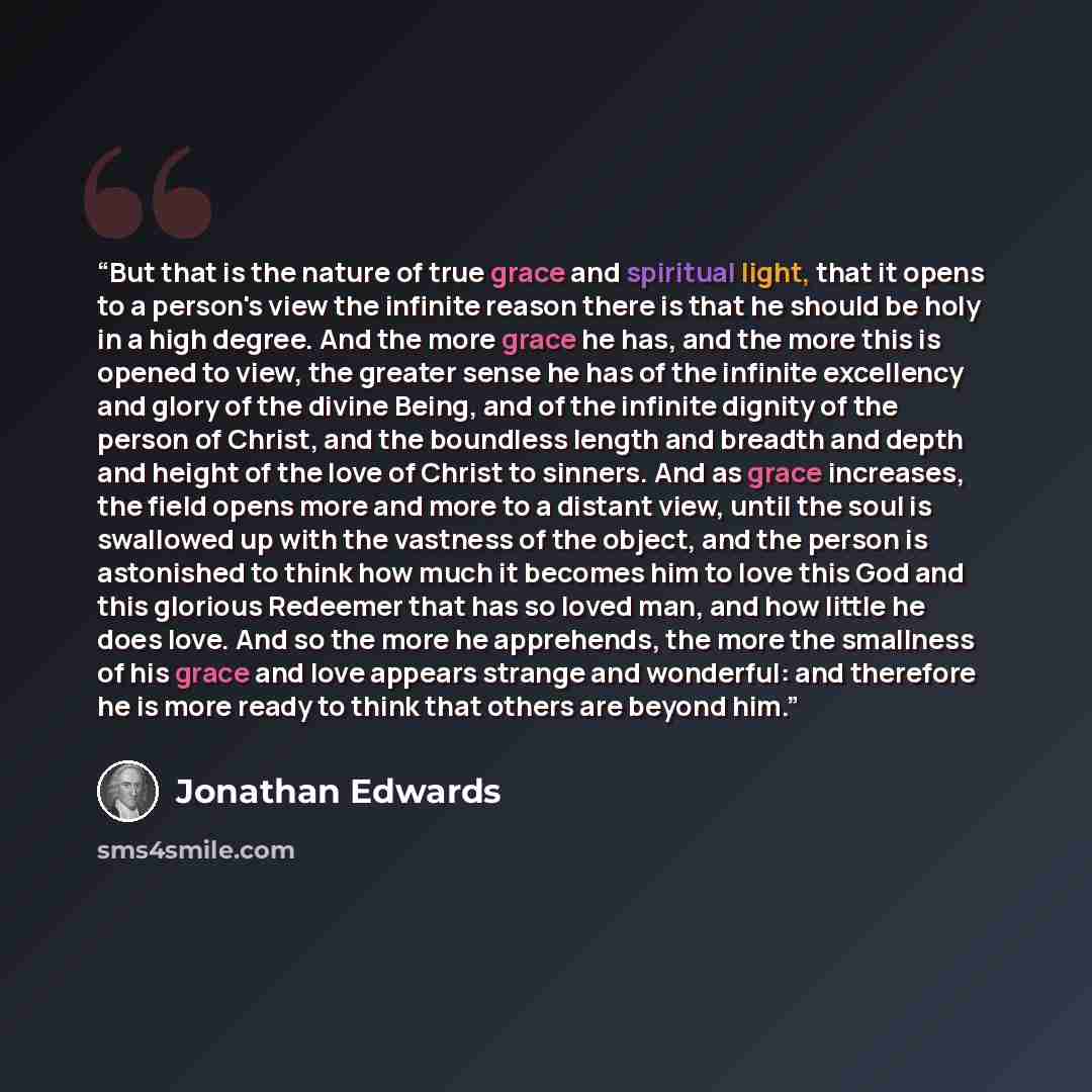 “But that is the nature of true grace and spiritual light, that it opens to a person's view the infinite reason there is that he should be holy in a high degree. And the more grace he has, and the more this is opened to view, the greater sense he has of the infinite excellency and glory of the…” quote by Jonathan Edwards