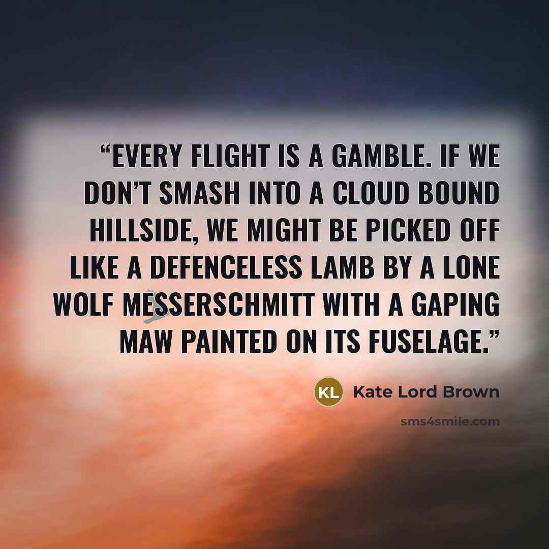“Every flight is a gamble. If we don’t smash into a cloud bound hillside, we might be picked off like a defenceless lamb by a lone wolf Messerschmitt with a gaping maw painted on its fuselage.” quote by Kate Lord Brown