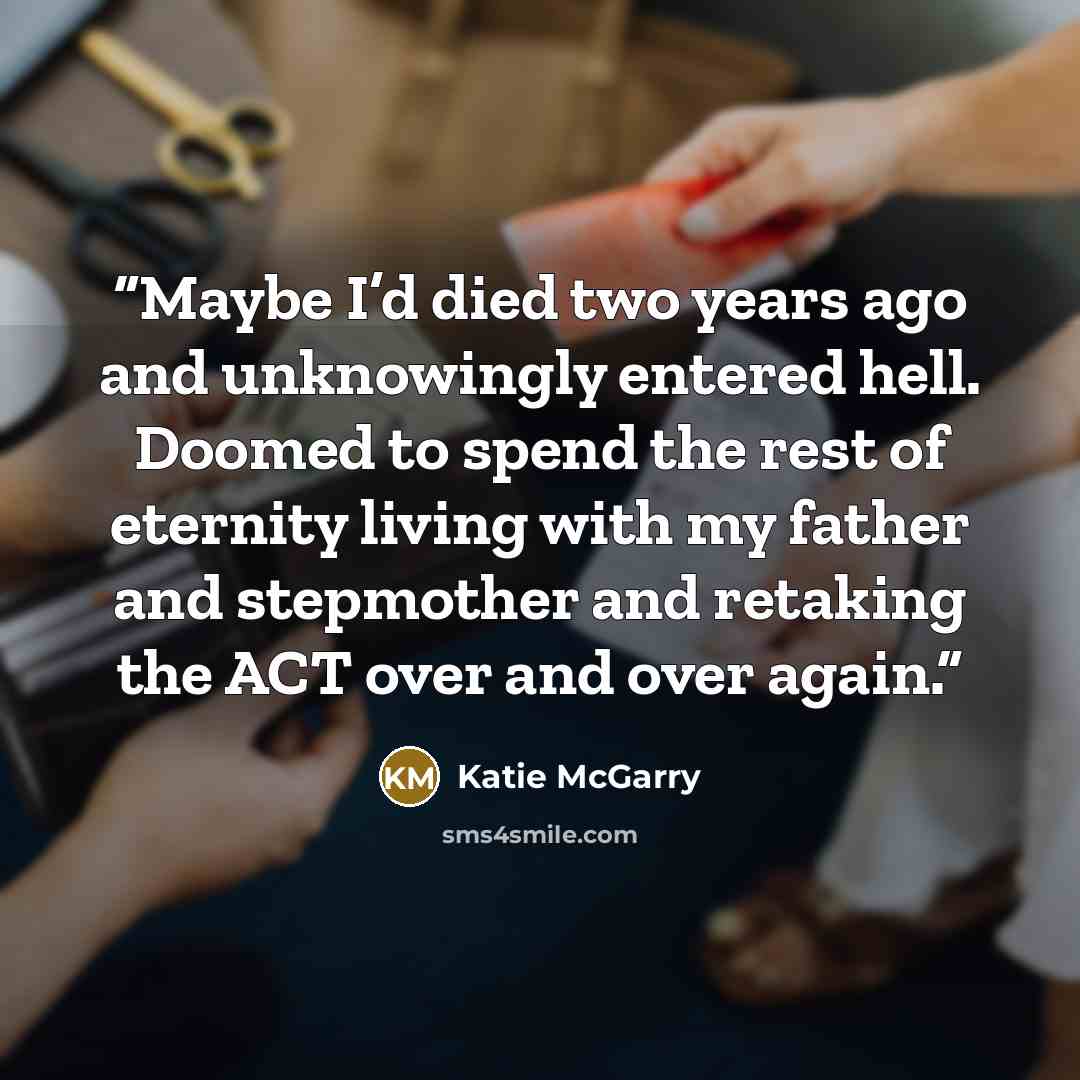 “Maybe I’d died two years ago and unknowingly entered hell. Doomed to spend the rest of eternity living with my father and stepmother and retaking the ACT over and over again.” quote by Katie McGarry