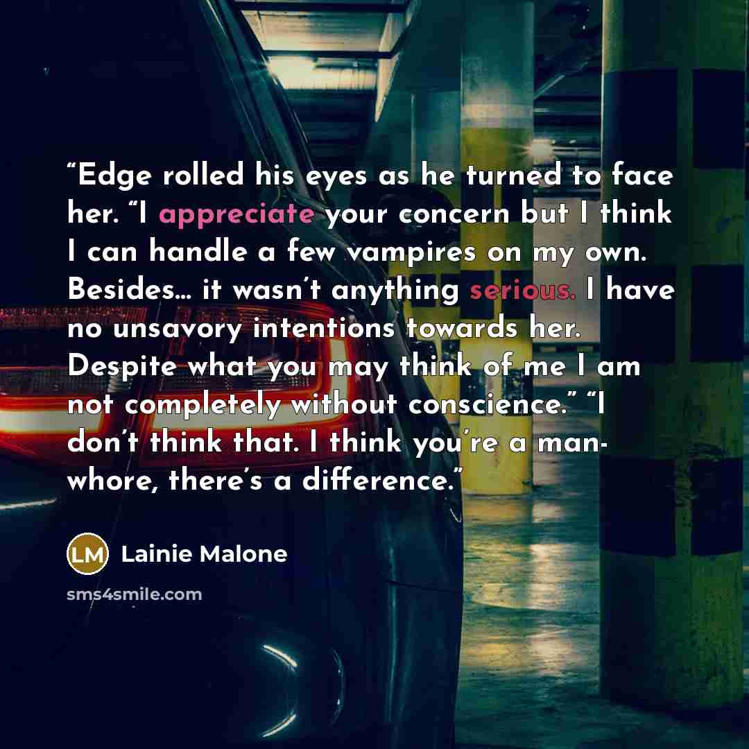 “Edge rolled his eyes as he turned to face her. “I appreciate your concern but I think I can handle a few vampires on my own. Besides… it wasn’t anything serious. I have no unsavory intentions towards her. Despite what you may think of me I am not completely without conscience.” “I don’t think…” quote by Lainie Malone