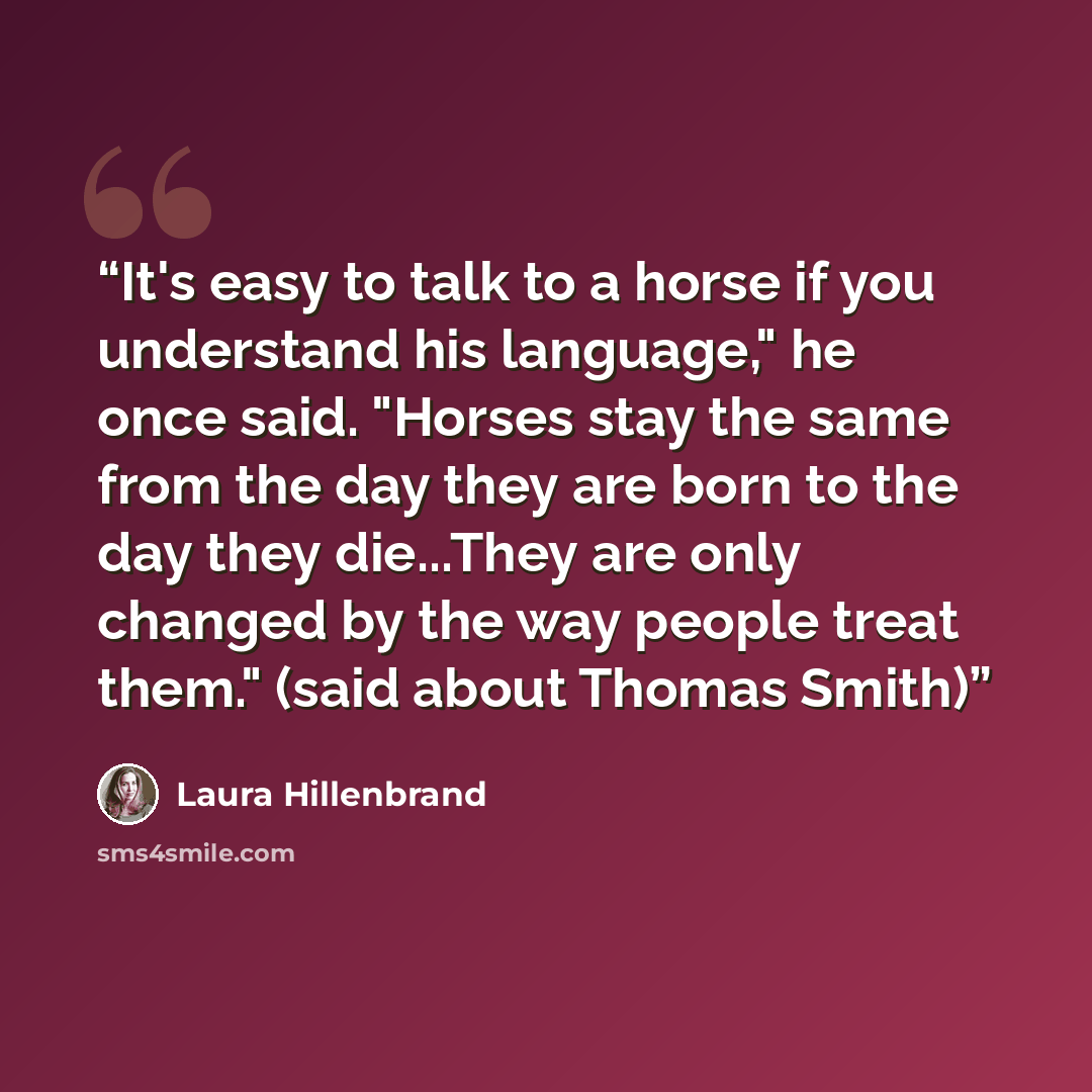 “It's easy to talk to a horse if you understand his language," he once said. "Horses stay the same from the day they are born to the day they die...They are only changed by the way people treat them." (said about Thomas Smith)” quote by Laura Hillenbrand