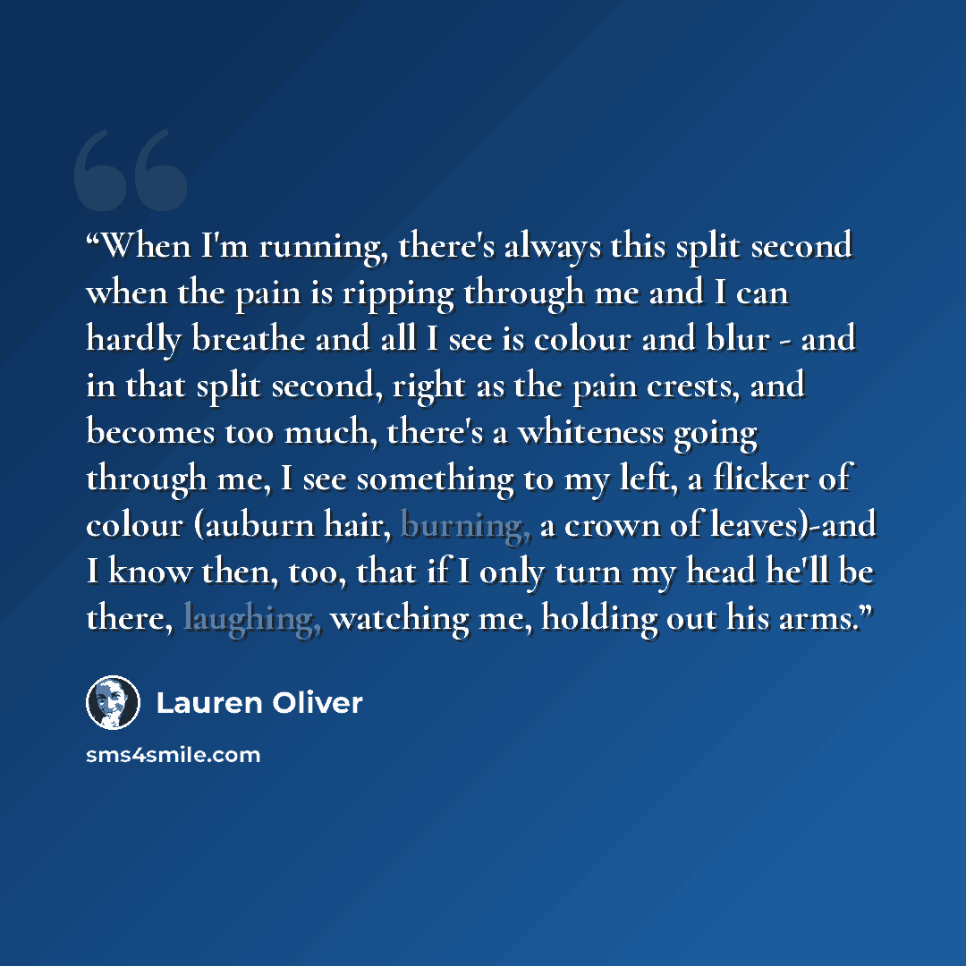 “When I'm running, there's always this split second when the pain is ripping through me and I can hardly breathe and all I see is colour and blur - and in that split second, right as the pain crests, and becomes too much, there's a whiteness going through me, I see something to my left, a flicker…” quote by Lauren Oliver