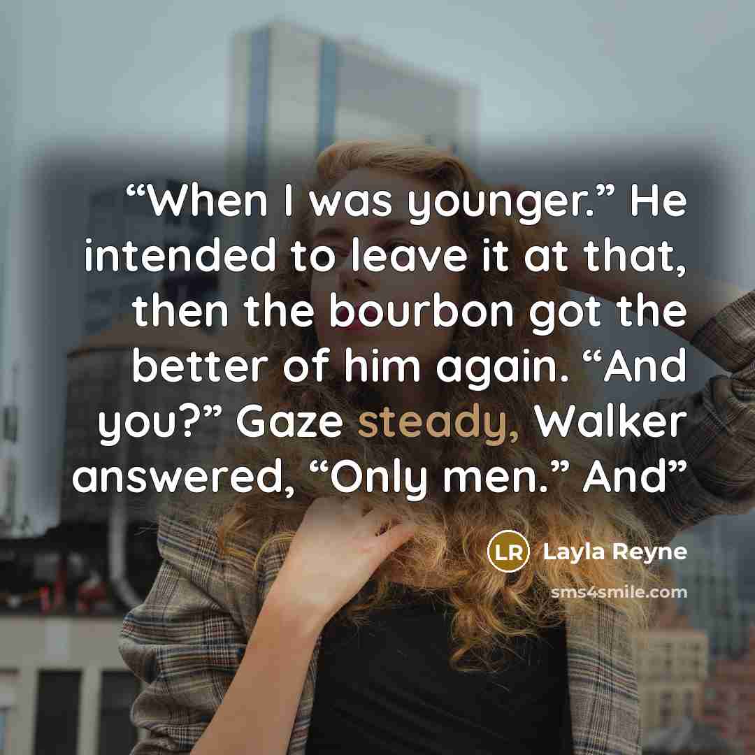 “When I was younger.” He intended to leave it at that, then the bourbon got the better of him again. “And you?” Gaze steady, Walker answered, “Only men.” And” quote by Layla Reyne