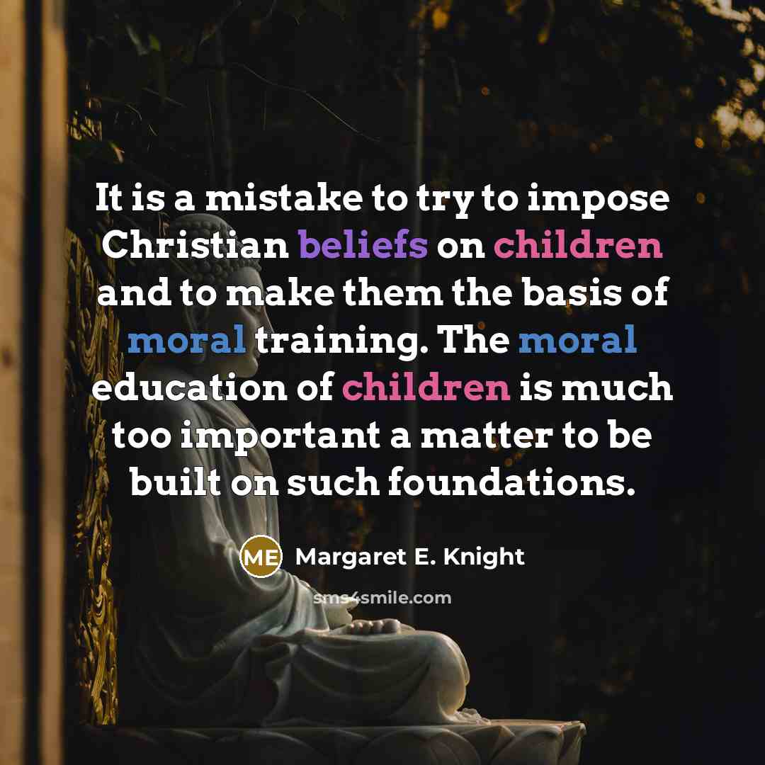“It is a mistake to try to impose Christian beliefs on children and to make them the basis of moral training. The moral education of children is much too important a matter to be built on such foundations.” quote by Margaret E. Knight