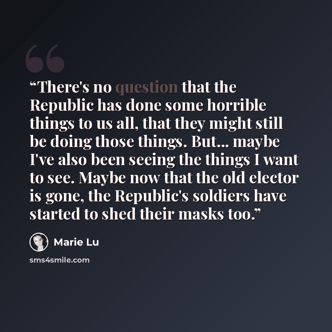 “There's no question that the Republic has done some horrible things to us all, that they might still be doing those things. But... maybe I've also been seeing the things I want to see. Maybe now that the old elector is gone, the Republic's soldiers have started to shed their masks too.” quote by Marie Lu