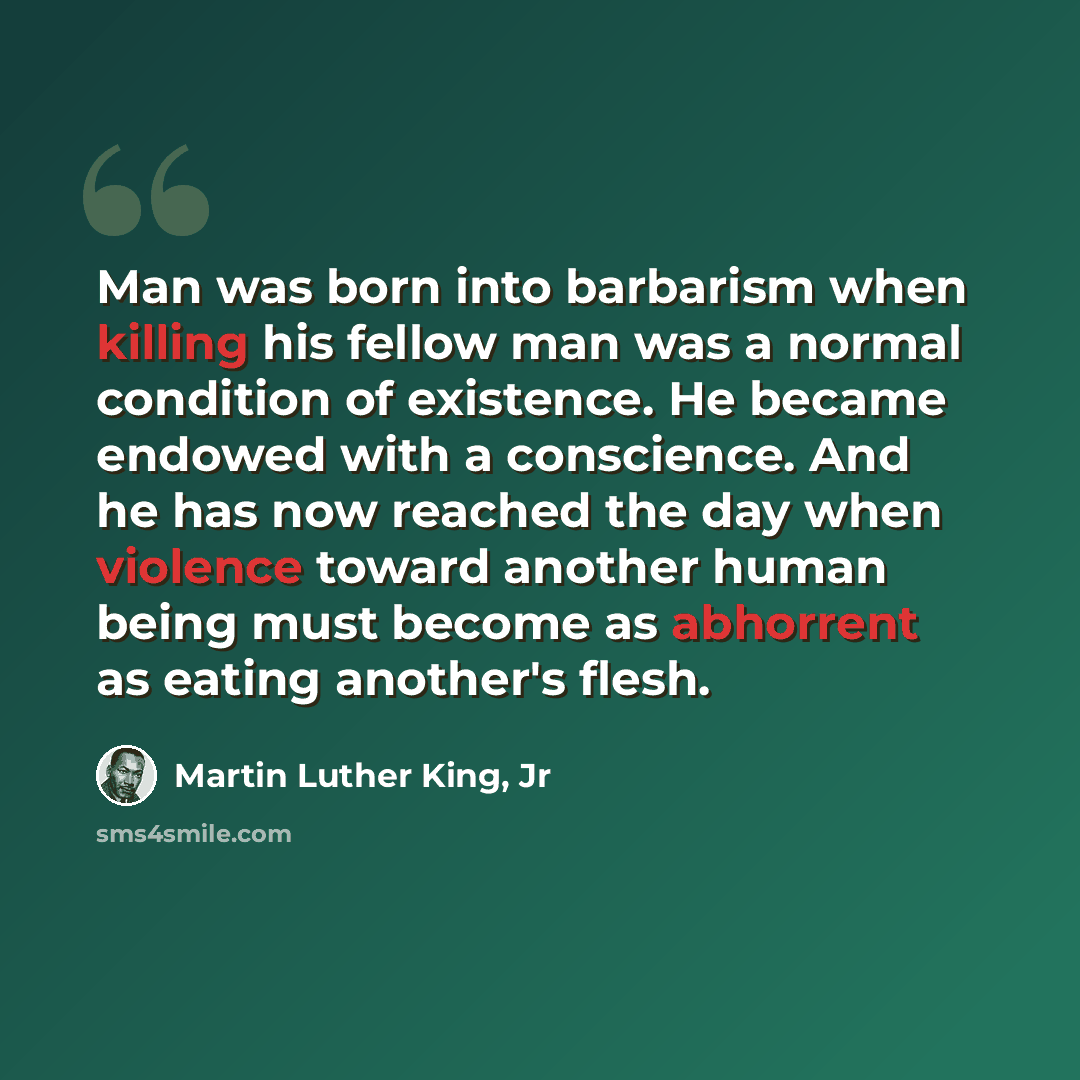 “Man was born into barbarism when killing his fellow man was a normal condition of existence. He became endowed with a conscience. And he has now reached the day when violence toward another human being must become as abhorrent as eating another's flesh.” quote by Martin Luther King, Jr