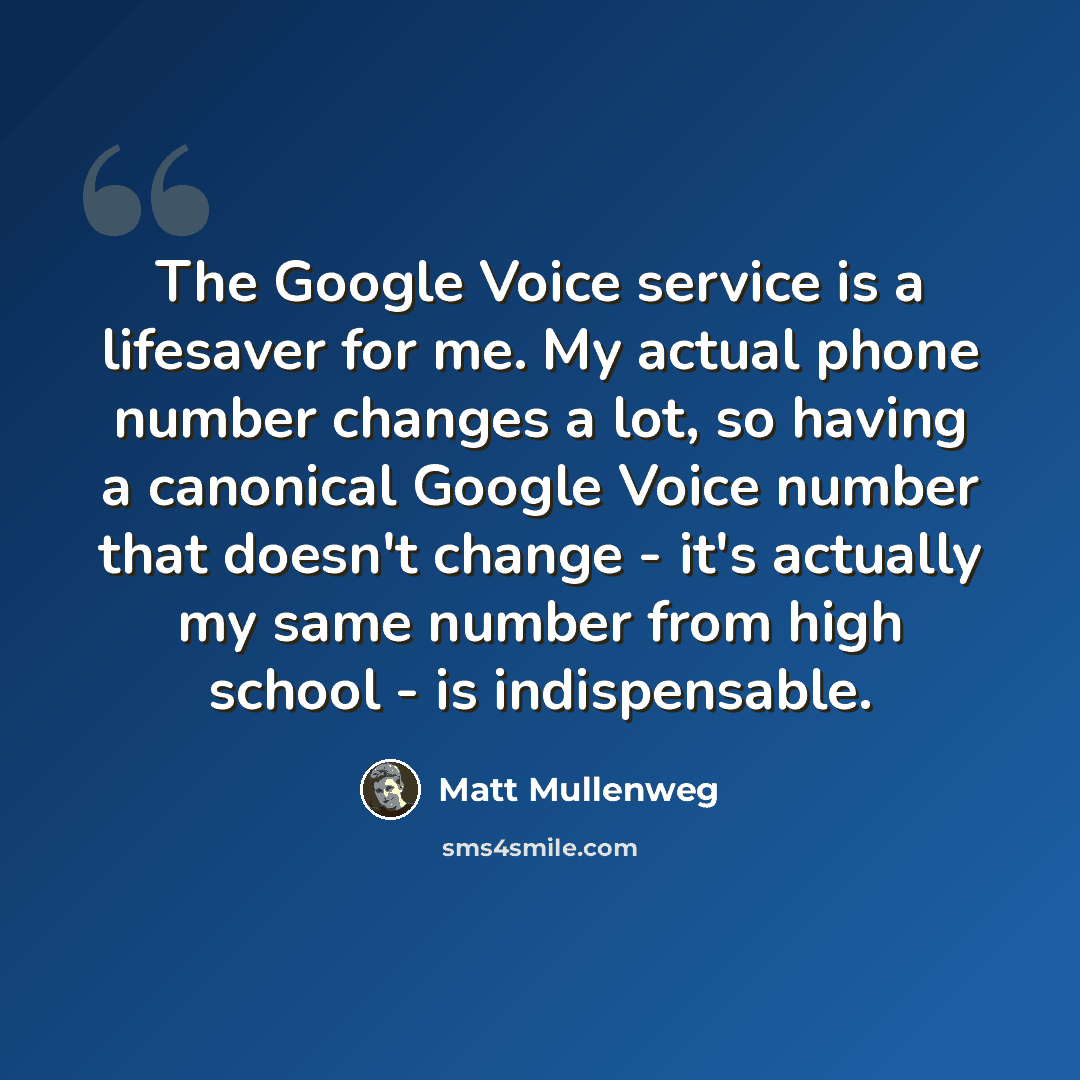 “The Google Voice service is a lifesaver for me. My actual phone number changes a lot, so having a canonical Google Voice number that doesn't change - it's actually my same number from high school - is indispensable.” quote by Matt Mullenweg