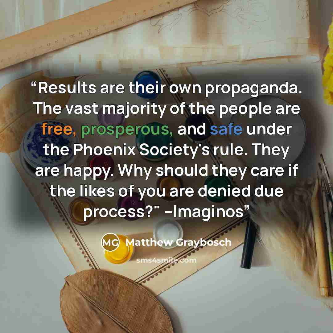“Results are their own propaganda. The vast majority of the people are free, prosperous, and safe under the Phoenix Society's rule. They are happy. Why should they care if the likes of you are denied due process?" --Imaginos” quote by Matthew Graybosch