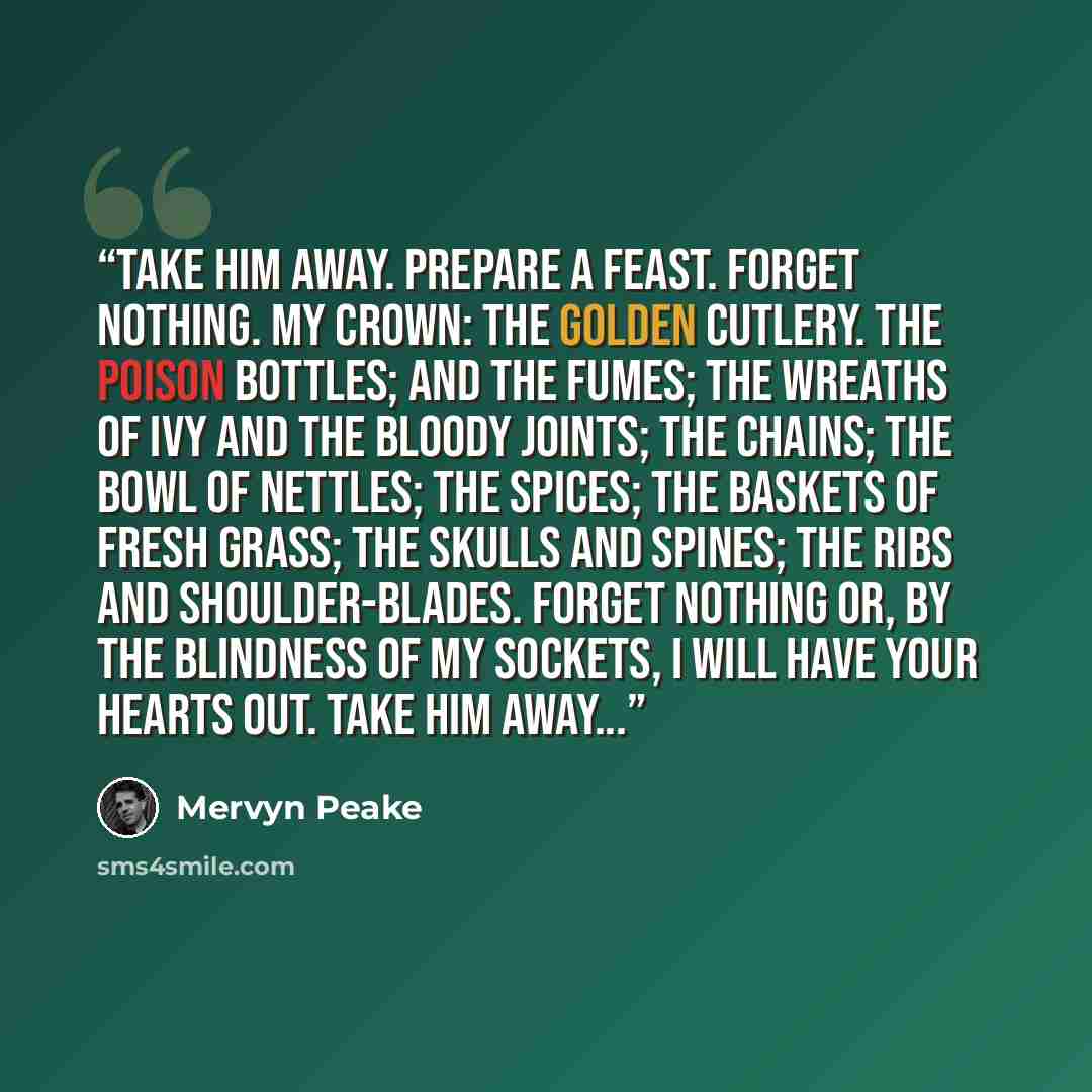 “Take him away. Prepare a feast. Forget nothing. My crown: the golden cutlery. The poison bottles; and the fumes; the wreaths of ivy and the bloody joints; the chains; the bowl of nettles; the spices; the baskets of fresh grass; the skulls and spines; the ribs and shoulder-blades. Forget nothing…” quote by Mervyn Peake