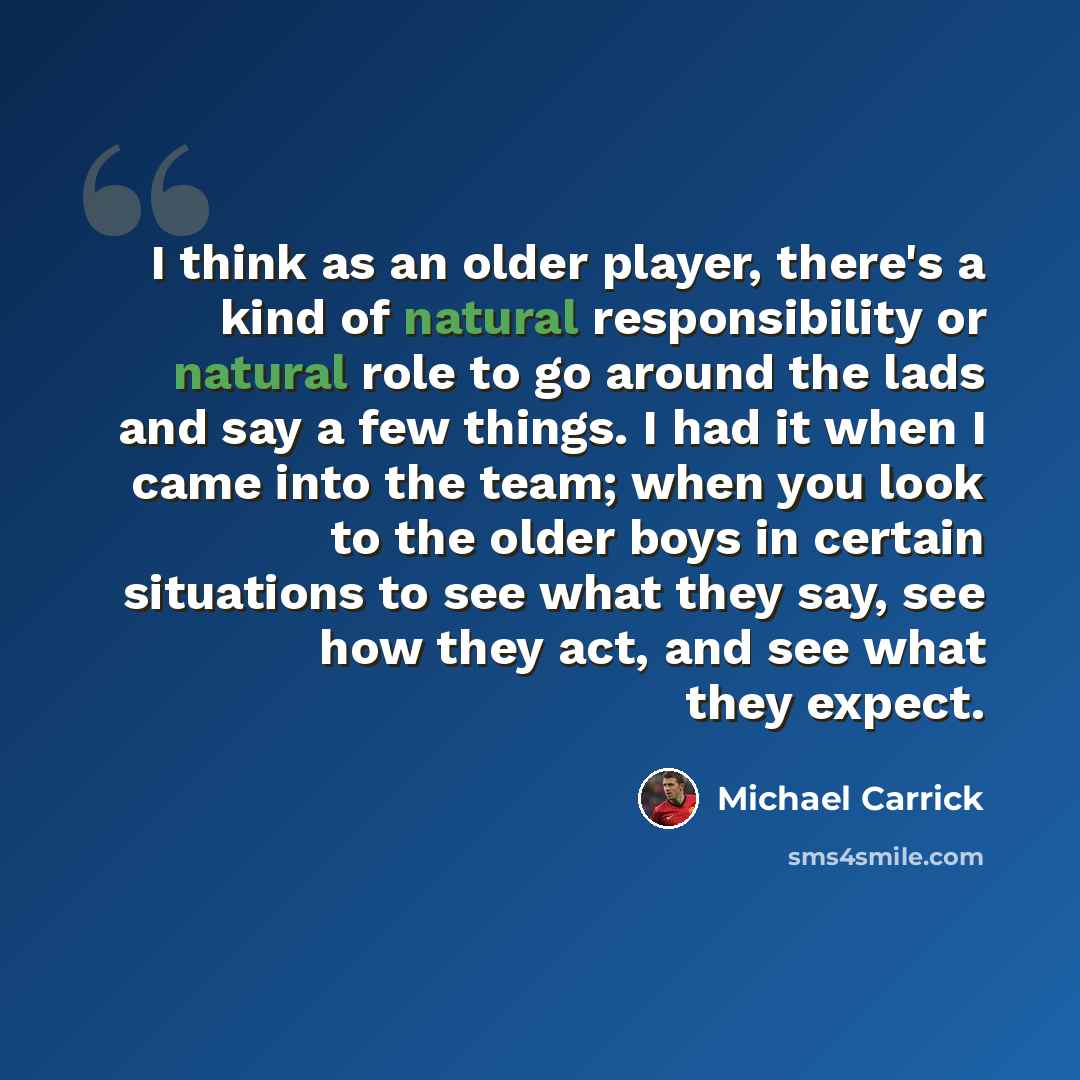 “I think as an older player, there's a kind of natural responsibility or natural role to go around the lads and say a few things. I had it when I came into the team; when you look to the older boys in certain situations to see what they say, see how they act, and see what they expect.” quote by Michael Carrick