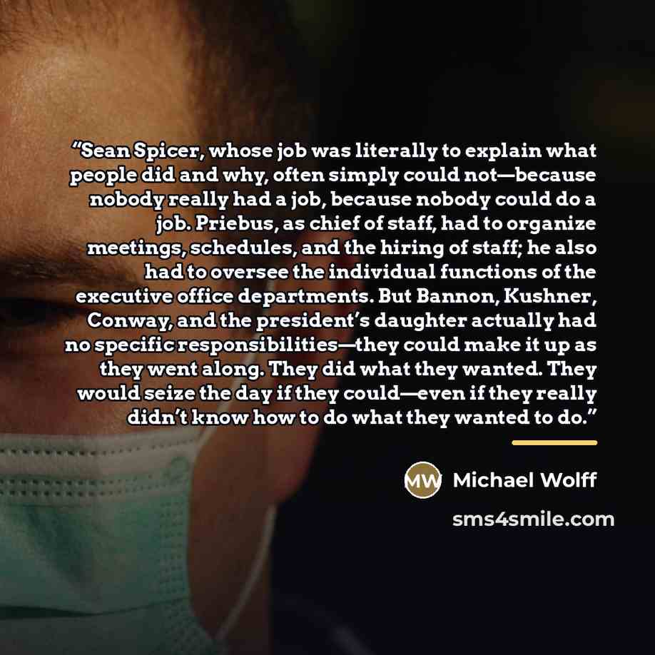 “Sean Spicer, whose job was literally to explain what people did and why, often simply could not—because nobody really had a job, because nobody could do a job. Priebus, as chief of staff, had to organize meetings, schedules, and the hiring of staff; he also had to oversee the individual functions…” quote by Michael Wolff